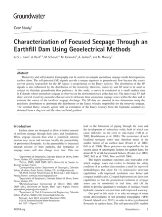 Case Study/
Characterization of Focused Seepage Through an
Earthﬁll Dam Using Geoelectrical Methods
by S. J. Ikard1
, A. Revil2,3
, M. Schmutz4
, M. Karaoulis5
, A. Jardani6
, and M. Mooney7
Abstract
Resistivity and self-potential tomography can be used to investigate anomalous seepage inside heterogeneous
earthen dams. The self-potential (SP) signals provide a unique signature to groundwater ﬂow because the source
current density responsible for the SP signals is proportional to the Darcy velocity. The distribution of the SP
signals is also inﬂuenced by the distribution of the resistivity; therefore, resistivity and SP need to be used in
concert to elucidate groundwater ﬂow pathways. In this study, a survey is conducted at a small earthen dam
in Colorado where anomalous seepage is observed on the downstream face at the dam toe. The data reveal SP and
direct current resistivity anomalies that are used to delineate three anomalous seepage zones within the dam and to
estimate the source of the localized seepage discharge. The SP data are inverted in two dimensions using the
resistivity distribution to determine the distribution of the Darcy velocity responsible for the observed seepage.
The inverted Darcy velocity agrees with an estimation of the Darcy velocity from the hydraulic conductivity
obtained from a slug test and the observed head gradient.
Introduction
Earthen dams are designed to allow a limited amount
of uniform seepage through their cores and foundations.
When seepage exceeds than what is permitted, internal
erosion may occur and increase locally the permeability
of preferential ﬂowpaths. As the permeability is increased
through erosion of ﬁner particles, the hydraulics of
seepage zones will also change over time. This can
1
Department of Geophysics, Colorado School of Mines, Green
Center, Golden, CO; ikardsj@hotmail.com
2
ISTerre, CNRS, UMR CNRS 5275, Universit´e de Savoie, Le
Bourget du Lac, France.
3Corresponding author: Department of Geophysics, Colorado
School of Mines, Green Center, Golden, CO; arevil@mines.edu
4
EA 4592, Institut Polytechnique de Bordeaux, 1 all´ee Daguin,
Pessac, France; schmutz.myriam@gmail.com
5Department of Geophysics, Colorado School of Mines, Green
Center, Golden, CO.
6Morphodynamique Continentale et Cˆoti`ere, M2C, UMR
CNRS 6143, Universit´e de Rouen, Mont Saint Aignan, France;
abderrahim.jardani@univ-rouen.fr
7Department of Civil & Environmental Engineering, Colorado
School of Mines, Golden, CO, mmooney@mines.edu
Received June 2013, accepted November 2013.
©2013,NationalGroundWaterAssociation.
doi: 10.1111/gwat.12151
lead to the formation of piping through the dam and
the development of subsurface voids, both of which can
cause sinkholes on the crest or side-slopes (Fell et al.
2003; Bendahmane et al. 2008). The occurrence of such
localized seepages zones may therefore result in the
sudden failure of an earthen dam (Foster et al. 2002;
Fell et al. 2003). These processes are responsible for the
second cause of catastrophic failures for earthen dams, for
about 46 % of all documented failures (Foster et al. 2000,
2002; Fell et al. 2003; Wan and Fell 2004).
The highly uncertain outcomes and timescales over
which seepage zones can evolve to threaten the safety
condition of an earthen dam mandate a need for improved
methodologies that allow for (1) noninvasive detection
capabilities with improved resolution over broad and
compact spatial scales, (2) rapid deployment and detection
capabilities so that the geometrical evolution of seepage
zones can be monitored in real time, and (3) the
ability to provide quantitative estimates of seepage-related
hydraulic parameters in real time with improved accuracy.
Our goal in this study is to take advantage of some
recent developments in self-potential tomography (SPT)
(Soueid Ahmed et al. 2013), in order to detect preferential
ﬂowpaths in earthen dams. The self-potential (SP) method
NGWA.org Groundwater 1
 