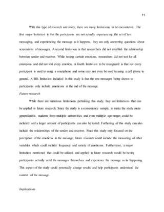 11
With this type of research and study, there are many limitations to be encountered. The
first major limitation is that the participants are not actually experiencing the act of text
messaging, and experiencing the message as it happens, they are only answering questions about
screenshots of messages. A second limitation is that researchers did not establish the relationship
between sender and receiver. While testing certain emotions, researchers did not test for all
emoticons and did not test every emotion. A fourth limitation to be recognized is that not every
participant is used to using a smartphone and some may not even be used to using a cell phone in
general. A fifth limitation included in this study is that the text messages being shown to
participants only include emoticons at the end of the message.
Future research
While there are numerous limitations pertaining this study, they are limitations that can
be applied in future research. Since the study is a convenience sample, to make the study more
generalizable, students from multiple universities and even multiple age ranges could be
included and a larger amount of participants can also be tested. Furthering of this study can also
include the relationships of the sender and receiver. Since this study only focused on the
perception of the emoticon in the message, future research could include the measuring of other
variables which could include frequency and variety of emoticons. Furthermore, a major
limitation mentioned that could be utilized and applied in future research would be having
participants actually send the messages themselves and experience the message as its happening.
This aspect of the study could potentially change results and help participants understand the
context of the message.
Implications
 