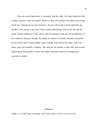 12
There are several implications in association with this study. One major implication that
is being conveyed, is that the emotions placed in a given text message will enhance the message
for the user. Through the use of an emoticons’, the user will be able to better understand the
specifics of the message, and secure a better mutual understanding between the user and the
sender. Another implication of this study is that the perception of the user will be influenced by
the emoticon in the given message. By placing an emoticon of specific emotional conveyance,
the user will be able to better decipher what is actually being said by the sender. CMC is by
nature vague and potentially confusing. This study has the potential to make vital steps towards
understanding the perception of users and senders, and better extend the communication
spectrum as a whole.
References
Austin, J. L. (1962). How to do things with words. Oxford: Oxford University Press
 