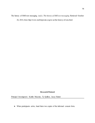 14
The history of SMS text messaging. (n.d.). The history of SMS text messaging. Retrieved October
26, 2014, from http://www.mobilepronto.org/en-us/the-history-of-sms.html
Research Protocol
Principal Investigators: Kaitlin Muccino, Ty Quillon, Jacey Hunter
● When participants arrive, hand them two copies of the informed consent form.
 