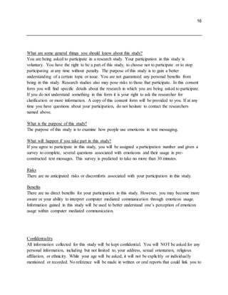 16
What are some general things you should know about this study?
You are being asked to participate in a research study. Your participation in this study is
voluntary. You have the right to be a part of this study, to choose not to participate or to stop
participating at any time without penalty. The purpose of this study is to gain a better
understanding of a certain topic or issue. You are not guaranteed any personal benefits from
being in this study. Research studies also may pose risks to those that participate. In this consent
form you will find specific details about the research in which you are being asked to participate.
If you do not understand something in this form it is your right to ask the researcher for
clarification or more information. A copy of this consent form will be provided to you. If at any
time you have questions about your participation, do not hesitate to contact the researchers
named above.
What is the purpose of this study?
The purpose of this study is to examine how people use emoticons in text messaging.
What will happen if you take part in this study?
If you agree to participate in this study, you will be assigned a participation number and given a
survey to complete, several questions associated with emoticons and their usage in pre-
constructed text messages. This survey is predicted to take no more than 30 minutes.
Risks
There are no anticipated risks or discomforts associated with your participation in this study.
Benefits
There are no direct benefits for your participation in this study. However, you may become more
aware or your ability to interpret computer mediated communication through emoticon usage.
Information gained in this study will be used to better understand one’s perception of emoticon
usage within computer mediated communication.
Confidentiality
All information collected for this study will be kept confidential. You will NOT be asked for any
personal information, including but not limited to, your address, sexual orientation, religious
affiliation, or ethnicity. While your age will be asked, it will not be explicitly or individually
mentioned or recorded. No reference will be made in written or oral reports that could link you to
 