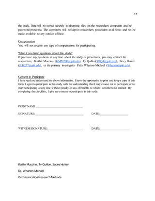 17
the study. Data will be stored securely in electronic files on the researchers computers and be
password protected. The computers will be kept in researchers possession at all times and not be
made available to any outside affiliate.
Compensation
You will not receive any type of compensation for participating.
What if you have questions about this study?
If you have any questions at any time about the study or procedures, you may contact the
researchers, Kaitlin Muccino (KMM200@pitt.edu), Ty Quillon(TRQ4@pitt.edu), Jacey Hunter
(JLH237@pitt.edu), or the primary investigator Patty Wharton-Michael (Wharton@pitt.edu).
Consent to Participate
I have read and understand the above information. I have the opportunity to print and keep a copy of this
form. I agree to participate in this study with the understanding that I may choose not to participate or to
stop participating at any time without penalty or loss of benefits to which I am otherwise entitled. By
completing the checklists, I give my consent to participate in this study.
PRINT NAME:_________________________________
SIGNATURE: __________________________________ DATE:____________________
WITNESS SIGNATURE:_________________________ DATE:_____________________
Kaitlin Muccino, Ty Quillon, Jacey Hunter
Dr. Wharton-Michael
Communication Research Methods
 