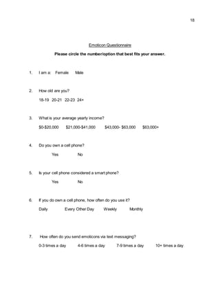 18
Emoticon Questionnaire
Please circle the number/option that best fits your answer.
1. I am a: Female Male
2. How old are you?
18-19 20-21 22-23 24+
3. What is your average yearly income?
$0-$20,000 $21,000-$41,000 $43,000- $63,000 $63,000+
4. Do you own a cell phone?
Yes No
5. Is your cell phone considered a smart phone?
Yes No
6. If you do own a cell phone, how often do you use it?
Daily Every Other Day Weekly Monthly
7. How often do you send emoticons via text messaging?
0-3 times a day 4-6 times a day 7-9 times a day 10+ times a day
 