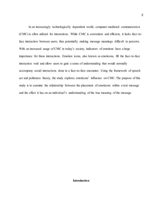 2
In an increasingly technologically dependent world, computer-mediated communication
(CMC) is often utilized for interactions. While CMC is convenient and efficient, it lacks face-to-
face interaction between users; thus potentially making message meanings difficult to perceive.
With an increased usage of CMC in today’s society, indicators of emotions have a large
importance for these interactions. Emotion icons, also known as emoticons, fill the face-to-face
interaction void and allow users to gain a sense of understanding that would normally
accompany social interactions done in a face-to-face encounter. Using the framework of speech
act and politeness theory, the study explores emoticons’ influence on CMC. The purpose of this
study is to examine the relationship between the placement of emoticons within a text message
and the effect it has on an individual’s understanding of the true meaning of the message.
Introduction
 