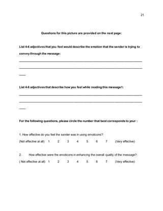 21
Questions for this picture are provided on the next page:
List 4-6 adjectives that you feel would describe the emotion that the sender is trying to
convey through the message:
____________________________________________________________________________
____________________________________________________________________________
____
List 4-6 adjectives that describe how you feel while reading this message1:
____________________________________________________________________________
____________________________________________________________________________
____
For the following questions, please circle the number that best corresponds to your :
1. How effective do you feel the sender was in using emoticons?:
(Not effective at all) 1 2 3 4 5 6 7 (Very effective)
2. How effective were the emoticons in enhancing the overall quality of the message?:
( Not effective at all) 1 2 3 4 5 6 7 (Very effective)
 