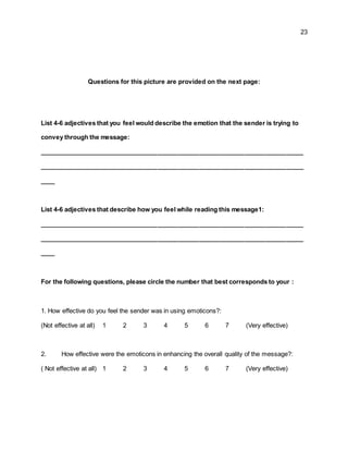 23
Questions for this picture are provided on the next page:
List 4-6 adjectives that you feel would describe the emotion that the sender is trying to
convey through the message:
____________________________________________________________________________
____________________________________________________________________________
____
List 4-6 adjectives that describe how you feel while reading this message1:
____________________________________________________________________________
____________________________________________________________________________
____
For the following questions, please circle the number that best corresponds to your :
1. How effective do you feel the sender was in using emoticons?:
(Not effective at all) 1 2 3 4 5 6 7 (Very effective)
2. How effective were the emoticons in enhancing the overall quality of the message?:
( Not effective at all) 1 2 3 4 5 6 7 (Very effective)
 