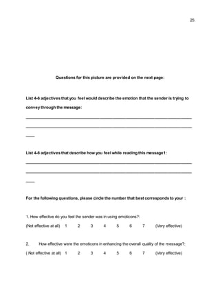 25
Questions for this picture are provided on the next page:
List 4-6 adjectives that you feel would describe the emotion that the sender is trying to
convey through the message:
____________________________________________________________________________
____________________________________________________________________________
____
List 4-6 adjectives that describe how you feel while reading this message1:
____________________________________________________________________________
____________________________________________________________________________
____
For the following questions, please circle the number that best corresponds to your :
1. How effective do you feel the sender was in using emoticons?:
(Not effective at all) 1 2 3 4 5 6 7 (Very effective)
2. How effective were the emoticons in enhancing the overall quality of the message?:
( Not effective at all) 1 2 3 4 5 6 7 (Very effective)
 