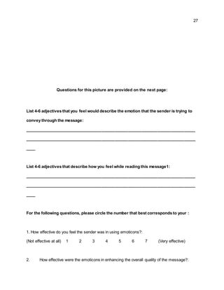 27
Questions for this picture are provided on the next page:
List 4-6 adjectives that you feel would describe the emotion that the sender is trying to
convey through the message:
____________________________________________________________________________
____________________________________________________________________________
____
List 4-6 adjectives that describe how you feel while reading this message1:
____________________________________________________________________________
____________________________________________________________________________
____
For the following questions, please circle the number that best corresponds to your :
1. How effective do you feel the sender was in using emoticons?:
(Not effective at all) 1 2 3 4 5 6 7 (Very effective)
2. How effective were the emoticons in enhancing the overall quality of the message?:
 