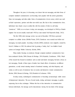 3
Throughout the years, it is becoming ever clearer that text messaging and other forms of
computer mediated communication are becoming more popular with the current generations.
Since text messaging and other online forms of communication do not convey verbal cues such
as facial expressions, gestures and other non-verbal cues, like face to face communication does,
individuals have found a way to combat this with the creation of what we call today
“emoticons.” SMS, or as we know it today, text messaging, was developed in 1984 by a Finnish
engineer but was not actually tested until 1992 by a man named Neil Papworth (Emily, 2012).
The first SMS, short message service was sent in December 1992 from a personal
computer to a cellular device (Mobile Pronto, 2010). Emoticons were created even before text
messaging was made popular. According to Krohn (2004), emoticons were originally created by
Scott E. Fahlman in 1982. He achieved this by posting a “smiley face” on a bulletin board
system on Carnegie Mellon University (Krohn, 2004).
Many studies focusing on emoticons through computer-mediated communication have
been conducted (Krohn, 2004; Dresner & Herrings, 2010; Rezabek, Conchenour, 1998). Much
of the research has focused on mediums such as email and instant messaging but lacks a focus on
text messaging. Results of these types of studies have found effects of emoticons on different
generations, as only textual meaning instead of emotional meaning, and what frequency and
variety as well as users of emoticons have on society and interactive textual communication
(Krohn, 2004; Dresner & Herring, 2010; Rezabek & Cochenour, 1998).
In today society, technological communication is becoming an increasingly viable source
of interpersonal interaction. The use of social media, texting and instant messaging is quickly
surpassing face-to-face exchanges. Without this face to face interaction in communication
between individuals, the message can be misconstrued, leaving the true intent of the message
 