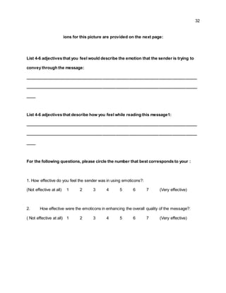 32
ions for this picture are provided on the next page:
List 4-6 adjectives that you feel would describe the emotion that the sender is trying to
convey through the message:
____________________________________________________________________________
____________________________________________________________________________
____
List 4-6 adjectives that describe how you feel while reading this message1:
____________________________________________________________________________
____________________________________________________________________________
____
For the following questions, please circle the number that best corresponds to your :
1. How effective do you feel the sender was in using emoticons?:
(Not effective at all) 1 2 3 4 5 6 7 (Very effective)
2. How effective were the emoticons in enhancing the overall quality of the message?:
( Not effective at all) 1 2 3 4 5 6 7 (Very effective)
 