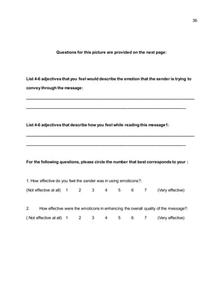 36
Questions for this picture are provided on the next page:
List 4-6 adjectives that you feel would describe the emotion that the sender is trying to
convey through the message:
____________________________________________________________________________
________________________________________________________________________
List 4-6 adjectives that describe how you feel while reading this message1:
____________________________________________________________________________
________________________________________________________________________
For the following questions, please circle the number that best corresponds to your :
1. How effective do you feel the sender was in using emoticons?:
(Not effective at all) 1 2 3 4 5 6 7 (Very effective)
2. How effective were the emoticons in enhancing the overall quality of the message?:
( Not effective at all) 1 2 3 4 5 6 7 (Very effective)
 
