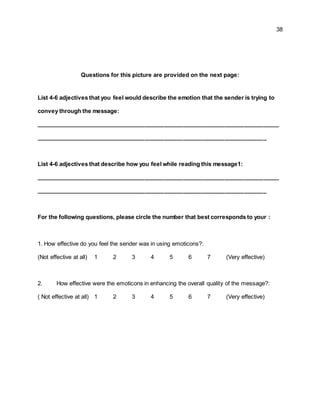 38
Questions for this picture are provided on the next page:
List 4-6 adjectives that you feel would describe the emotion that the sender is trying to
convey through the message:
____________________________________________________________________________
________________________________________________________________________
List 4-6 adjectives that describe how you feel while reading this message1:
____________________________________________________________________________
________________________________________________________________________
For the following questions, please circle the number that best corresponds to your :
1. How effective do you feel the sender was in using emoticons?:
(Not effective at all) 1 2 3 4 5 6 7 (Very effective)
2. How effective were the emoticons in enhancing the overall quality of the message?:
( Not effective at all) 1 2 3 4 5 6 7 (Very effective)
 