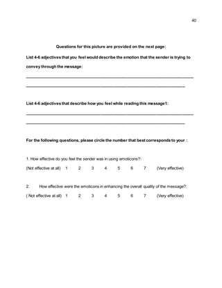 40
Questions for this picture are provided on the next page:
List 4-6 adjectives that you feel would describe the emotion that the sender is trying to
convey through the message:
____________________________________________________________________________
________________________________________________________________________
List 4-6 adjectives that describe how you feel while reading this message1:
____________________________________________________________________________
________________________________________________________________________
For the following questions, please circle the number that best corresponds to your :
1. How effective do you feel the sender was in using emoticons?:
(Not effective at all) 1 2 3 4 5 6 7 (Very effective)
2. How effective were the emoticons in enhancing the overall quality of the message?:
( Not effective at all) 1 2 3 4 5 6 7 (Very effective)
 