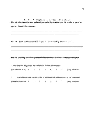 42
Questions for this picture are provided on the next page:
List 4-6 adjectives that you feel would describe the emotion that the sender is trying to
convey through the message:
____________________________________________________________________________
________________________________________________________________________
List 4-6 adjectives that describe how you feel while reading this message1:
____________________________________________________________________________
________________________________________________________________________
For the following questions, please circle the number that best corresponds to your :
1. How effective do you feel the sender was in using emoticons?:
(Not effective at all) 1 2 3 4 5 6 7 (Very effective)
2. How effective were the emoticons in enhancing the overall quality of the message?:
( Not effective at all) 1 2 3 4 5 6 7 (Very effective)
 