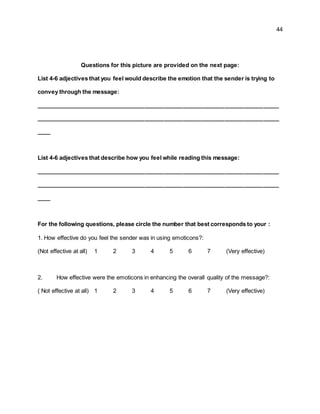 44
Questions for this picture are provided on the next page:
List 4-6 adjectives that you feel would describe the emotion that the sender is trying to
convey through the message:
____________________________________________________________________________
____________________________________________________________________________
____
List 4-6 adjectives that describe how you feel while reading this message:
____________________________________________________________________________
____________________________________________________________________________
____
For the following questions, please circle the number that best corresponds to your :
1. How effective do you feel the sender was in using emoticons?:
(Not effective at all) 1 2 3 4 5 6 7 (Very effective)
2. How effective were the emoticons in enhancing the overall quality of the message?:
( Not effective at all) 1 2 3 4 5 6 7 (Very effective)
 