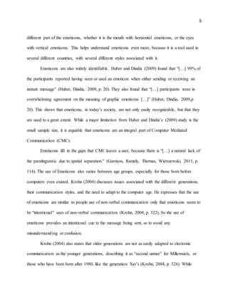 5
different part of the emoticons, whether it is the mouth with horizontal emoticons, or the eyes
with vertical emoticons. This helps understand emoticons even more, because it is a tool used in
several different countries, with several different styles associated with it.
Emoticons are also widely identifiable. Huber and Dindia (2009) found that “[…] 99% of
the participants reported having seen or used an emoticon when either sending or receiving an
instant message” (Huber, Dindia, 2009, p. 20). They also found that “[…] participants were in
overwhelming agreement on the meaning of graphic emoticons […]” (Huber, Dindia, 2009,p.
20). This shows that emoticons, in today’s society, are not only easily recognizable, but that they
are used to a great extent. While a major limitation from Huber and Dindia’s (2009) study is the
small sample size, it is arguable that emoticons are an integral part of Computer Mediated
Communication (CMC).
Emoticons fill in the gaps that CMC leaves a user, because there is “[…] a natural lack of
the paralinguistic due to spatial separation.” (Garrison, Ramely, Thomas, Wierszewski, 2011, p.
114). The use of Emoticons also varies between age groups, especially for those born before
computers even existed. Krohn (2004) discusses issues associated with the different generations,
their communication styles, and the need to adapt to the computer age. He expresses that the use
of emoticons are similar to people use of non-verbal communication only that emoticons seem to
be “intentional” uses of non-verbal communication (Krohn, 2004, p. 322). So the use of
emoticons provides an intentional cue to the message being sent, as to avoid any
misunderstanding or confusion.
Krohn (2004) also states that older generations are not as easily adapted to electronic
communication as the younger generations, describing it as “second nature” for Millennials, or
those who have been born after 1980, like the generation Xer’s (Krohn, 2004, p. 326). While
 