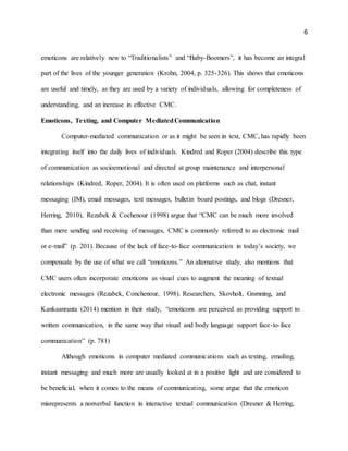 6
emoticons are relatively new to “Traditionalists” and “Baby-Boomers”, it has become an integral
part of the lives of the younger generation (Krohn, 2004, p. 325-326). This shows that emoticons
are useful and timely, as they are used by a variety of individuals, allowing for completeness of
understanding, and an increase in effective CMC.
Emoticons, Texting, and Computer MediatedCommunication
Computer-mediated communication or as it might be seen in text, CMC, has rapidly been
integrating itself into the daily lives of individuals. Kindred and Roper (2004) describe this type
of communication as socioemotional and directed at group maintenance and interpersonal
relationships (Kindred, Roper, 2004). It is often used on platforms such as chat, instant
messaging (IM), email messages, text messages, bulletin board postings, and blogs (Dresner,
Herring, 2010),. Rezabek & Cochenour (1998) argue that “CMC can be much more involved
than mere sending and receiving of messages, CMC is commonly referred to as electronic mail
or e-mail” (p. 201). Because of the lack of face-to-face communication in today’s society, we
compensate by the use of what we call “emoticons.” An alternative study, also mentions that
CMC users often incorporate emoticons as visual cues to augment the meaning of textual
electronic messages (Rezabek, Conchenour, 1998). Researchers, Skovholt, Grønning, and
Kankaanranta (2014) mention in their study, “emoticons are perceived as providing support to
written communication, in the same way that visual and body language support face-to-face
communication” (p. 781)
Although emoticons in computer mediated communications such as texting, emailing,
instant messaging and much more are usually looked at in a positive light and are considered to
be beneficial, when it comes to the means of communicating, some argue that the emoticon
misrepresents a nonverbal function in interactive textual communication (Dresner & Herring,
 