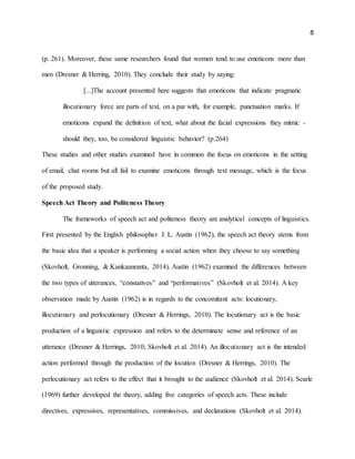 8
(p. 261). Moreover, these same researchers found that women tend to use emoticons more than
men (Dresner & Herring, 2010). They conclude their study by saying:
[...]The account presented here suggests that emoticons that indicate pragmatic
illocutionary force are parts of text, on a par with, for example, punctuation marks. If
emoticons expand the definition of text, what about the facial expressions they mimic -
should they, too, be considered linguistic behavior? (p.264)
These studies and other studies examined have in common the focus on emoticons in the setting
of email, chat rooms but all fail to examine emoticons through text message, which is the focus
of the proposed study.
Speech Act Theory and Politeness Theory
The frameworks of speech act and politeness theory are analytical concepts of linguistics.
First presented by the English philosopher J. L. Austin (1962), the speech act theory stems from
the basic idea that a speaker is performing a social action when they choose to say something
(Skovholt, Gronning, & Kankaanranta, 2014). Austin (1962) examined the differences between
the two types of utterances, “constatives” and “performatives” (Skovholt et al. 2014). A key
observation made by Austin (1962) is in regards to the concomitant acts: locutionary,
illocutionary and perlocutionary (Dresner & Herrings, 2010). The locutionary act is the basic
production of a linguistic expression and refers to the determinate sense and reference of an
utterance (Dresner & Herrings, 2010; Skovholt et al. 2014). An illocutionary act is the intended
action performed through the production of the locution (Dresner & Herrings, 2010). The
perlocutionary act refers to the effect that it brought to the audience (Skovholt et al. 2014). Searle
(1969) further developed the theory, adding five categories of speech acts. These include
directives, expressives, representatives, commissives, and declarations (Skovholt et al. 2014).
 