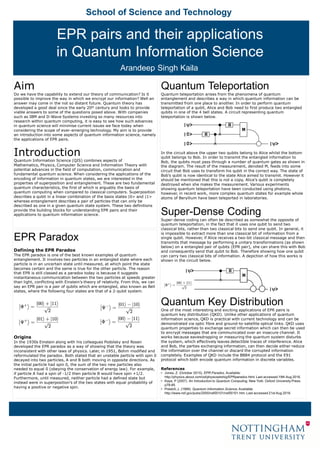 School of Science and Technology
EPR Paradox
Defining the EPR Paradox
The EPR paradox is one of the best known examples of quantum
entanglement. It involves two particles in an entangled state where each
particle is in an uncertain state until measured, at which point the state
becomes certain and the same is true for the other particle. The reason
that EPR is still classed as a paradox today is because it suggests
instantaneous communication between the two particles at speeds greater
than light, conflicting with Einstein’s theory of relativity. From this, we can
say an EPR pair is a pair of qubits which are entangled, also known as Bell
states, where the following four states are that of a 2-qubit system.
Origins
In the 1930s Einstein along with his colleagues Podolsky and Rosen
developed the EPR paradox as a way of showing that the theory was
inconsistent with other laws of physics. Later, in 1951, Bohm modified and
reformulated the paradox. Both stated that an unstable particle with spin 0
decayed into two particles, A and B both moving in opposite directions. As
the initial particle had spin 0, the sum of the two new particles also
needed to equal 0 (obeying the conservation of energy law). For example,
if particle A had a spin of -1/2 then particle B would have spin +1/2.
Furthermore, until measured, neither particle had a defined state but
instead were in superposition’s of the two states with equal probability of
having a positive or negative spin.
Aim
Do we have the capability to extend our theory of communication? Is it
possible to improve the way in which we encrypt our information? Well an
answer may come in the not so distant future. Quantum theory has
developed a good deal since the early 20th century and looks to provide
viable answers to some of the questions posed above. With companies
such as IBM and D-Wave Systems investing so many resources into
research within quantum computing, it is easy to see how such advances
in quantum science will minimise current issues we face today when
considering the scope of ever-emerging technology. My aim is to provide
an introduction into some aspects of quantum information science, namely
the applications of EPR pairs.
Introduction
Quantum Information Science (QIS) combines aspects of
Mathematics, Physics, Computer Science and Information Theory with
potential advances in the field of computation, communication and
fundamental quantum science. When considering the applications of the
encoding of information in quantum states, we are interested in the
properties of superposition and entanglement. These are two fundamental
quantum characteristics, the first of which is arguably the basis of
quantum computing when compared to classical computers. Superposition
describes a qubit in a linear combination of the basis states |0> and |1>
whereas entanglement describes a pair of particles that can only be
described as one in a given quantum state system. These two definitions
provide the building blocks for understanding EPR pairs and their
applications to quantum information science.
Quantum Teleportation
Quantum teleportation arises from the phenomena of quantum
entanglement and describes a way in which quantum information can be
transmitted from one place to another. In order to perform quantum
teleportation of a qubit, Alice and Bob need to first produce two entangled
qubits in one of the 4 bell states. A circuit representing quantum
teleportation is shown below.
In the circuit above the upper two qubits belong to Alice whilst the bottom
qubit belongs to Bob. In order to transmit the entangled information to
Bob, the qubits must pass through a number of quantum gates as shown in
the diagram. The result of the measurement, denoted M, feeds into some
circuit that Bob uses to transform his qubit in the correct way. The state of
Bob’s qubit is now identical to the state Alice aimed to transmit. However it
should be mentioned that this is not a copy, Alice’s qubit is completely
destroyed when she makes the measurement. Various experiments
showing quantum teleportation have been conducted using photons,
however, in recent work, more complex quantum states for example whole
atoms of Beryllium have been teleported in laboratories.
Super-Dense Coding
Super-dense coding can often be described as somewhat the opposite of
quantum teleportation, in the fact that it uses one qubit to send two
classical bits, rather than two classical bits to send one qubit. In general, it
is impossible to extract more than one classical bit of information from a
single qubit. However, if Alice receives a two-bit classical message and then
transmits that message by performing a unitary transformations (as shown
below) on a entangled pair of qubits (EPR pair), she can share this with Bob
and consequently send that qubit to Bob. Therefore showing how one qubit
can carry two classical bits of information. A depiction of how this works is
shown in the circuit below.
Quantum Key Distribution
One of the most interesting and exciting applications of EPR pairs is
quantum key distribution (QKD). Unlike other applications of quantum
information science, QKD is practical with current technology and can be
demonstrated via optic fibre and ground-to-satellite optical links. QKD uses
quantum properties to exchange secret information which can then be used
to encrypt messages that are communicated over an insecure channel. It
works because eavesdropping or measuring the quantum system disturbs
the system, which effectively leaves detectible traces of interference. Alice
and Bob, the parties exchanging information, can then decide either reduce
the information over the channel or discard the corrupted information
completely. Examples of QKD include the BB84 protocol and the E91
protocol which both encode quantum information in discrete variables.
References
• Jones, Z. (October 2015). EPR Paradox. Available:
http://physics.about.com/od/physicsetoh/g/EPRparadox.html. Last accessed 19th Aug 2016.
• Kaye, P (2007). An Introduction to Quantum Computing. New York: Oxford University Press.
p78-85.
• Preskill, J. (1999). Quantum Information Science. Available:
http://www.nsf.gov/pubs/2000/nsf00101/nsf00101.htm. Last accessed 21st Aug 2016.
EPR pairs and their applications
in Quantum Information Science
Arandeep Singh Kaila