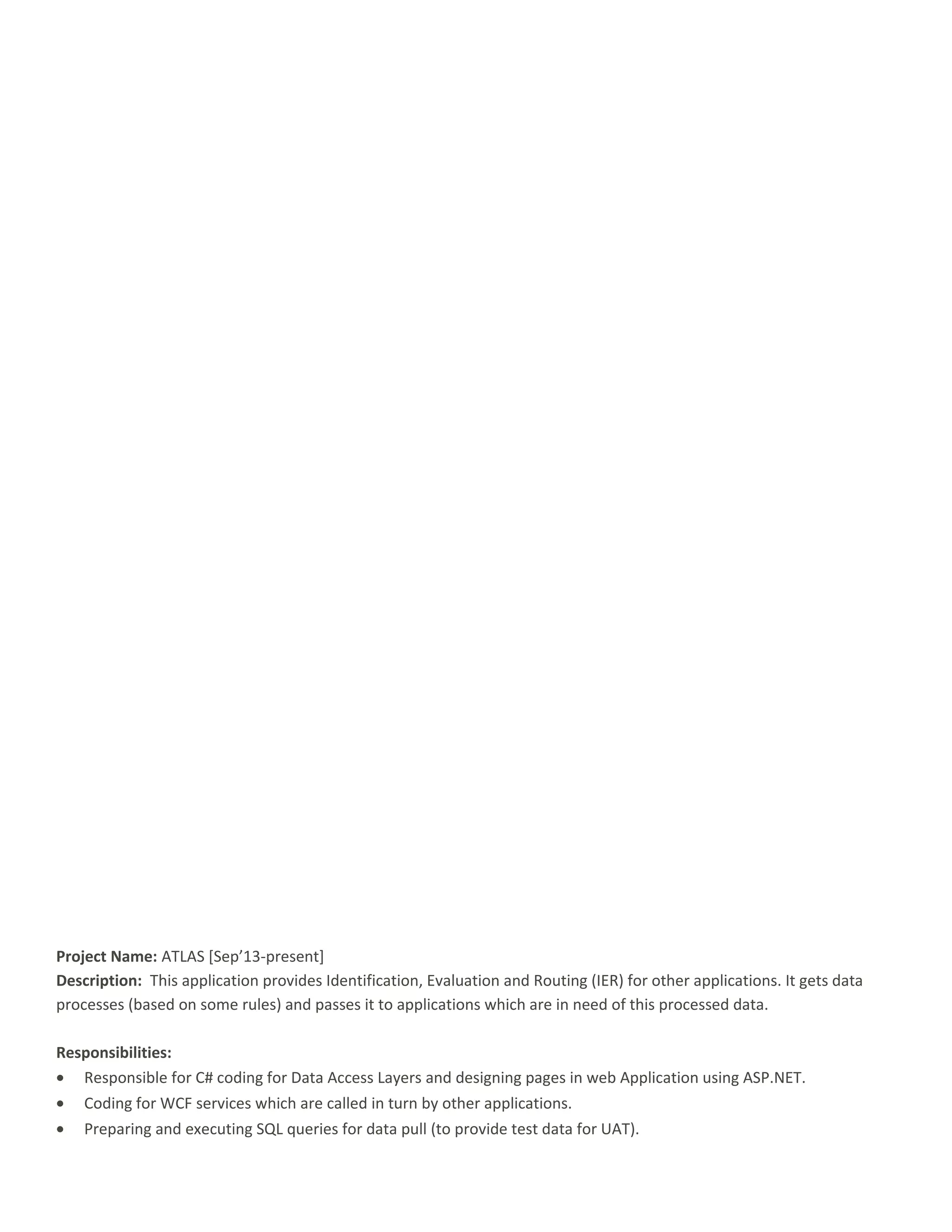 Project Name: ATLAS [Sep’13-present]
Description: This application provides Identification, Evaluation and Routing (IER) for other applications. It gets data
processes (based on some rules) and passes it to applications which are in need of this processed data.
Responsibilities:
• Responsible for C# coding for Data Access Layers and designing pages in web Application using ASP.NET.
• Coding for WCF services which are called in turn by other applications.
• Preparing and executing SQL queries for data pull (to provide test data for UAT).
 