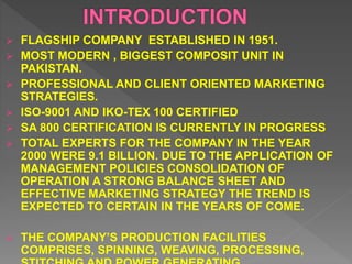  FLAGSHIP COMPANY ESTABLISHED IN 1951.
 MOST MODERN , BIGGEST COMPOSIT UNIT IN
PAKISTAN.
 PROFESSIONAL AND CLIENT ORIENTED MARKETING
STRATEGIES.
 ISO-9001 AND IKO-TEX 100 CERTIFIED
 SA 800 CERTIFICATION IS CURRENTLY IN PROGRESS
 TOTAL EXPERTS FOR THE COMPANY IN THE YEAR
2000 WERE 9.1 BILLION. DUE TO THE APPLICATION OF
MANAGEMENT POLICIES CONSOLIDATION OF
OPERATION A STRONG BALANCE SHEET AND
EFFECTIVE MARKETING STRATEGY THE TREND IS
EXPECTED TO CERTAIN IN THE YEARS OF COME.
 THE COMPANY’S PRODUCTION FACILITIES
COMPRISES, SPINNING, WEAVING, PROCESSING,
 