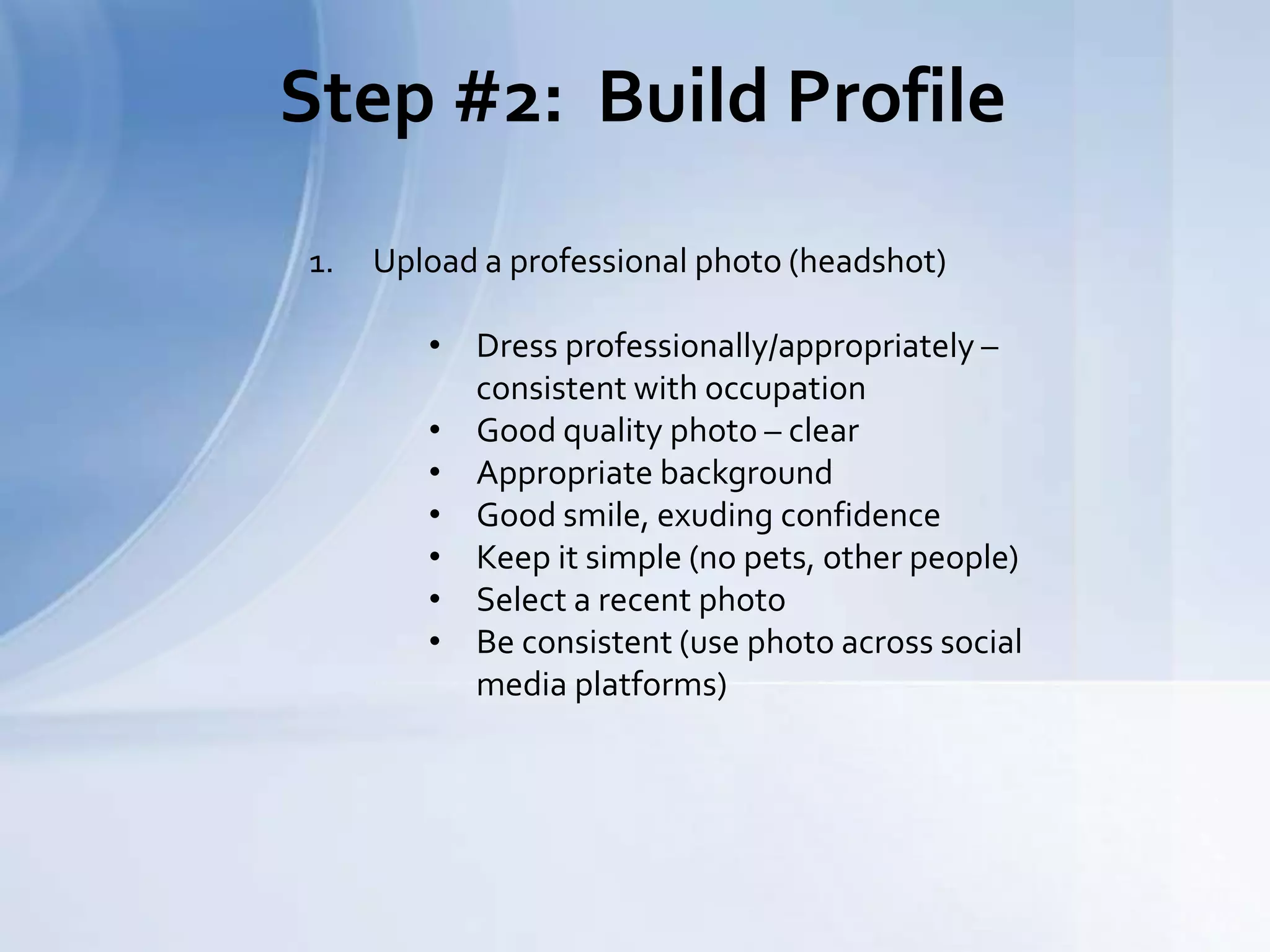 Step #2: Build Profile
1. Upload a professional photo (headshot)
• Dress professionally/appropriately –
consistent with occupation
• Good quality photo – clear
• Appropriate background
• Good smile, exuding confidence
• Keep it simple (no pets, other people)
• Select a recent photo
• Be consistent (use photo across social
media platforms)
 