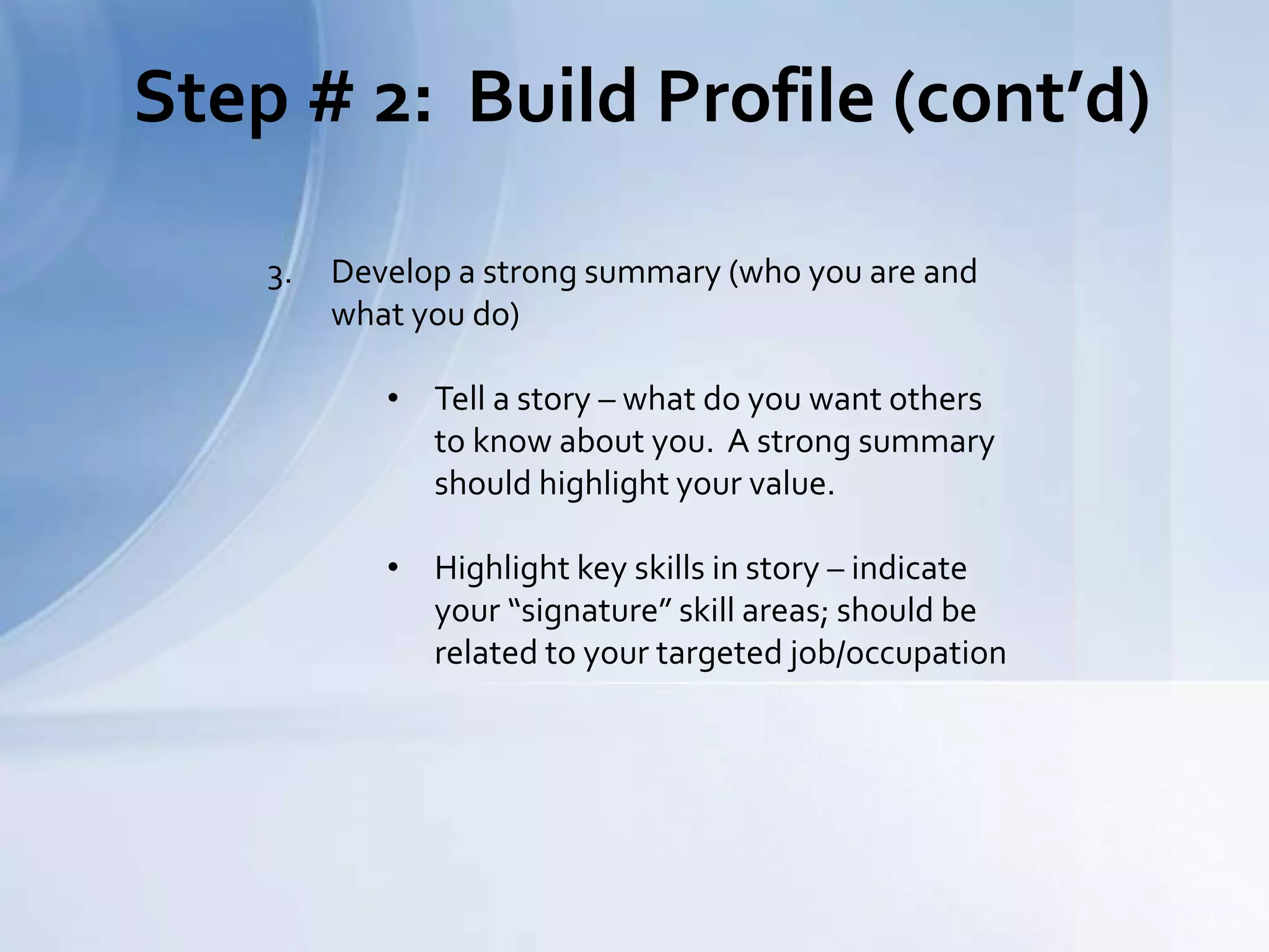 Step # 2: Build Profile (cont’d)
3. Develop a strong summary (who you are and
what you do)
• Tell a story – what do you want others
to know about you. A strong summary
should highlight your value.
• Highlight key skills in story – indicate
your “signature” skill areas; should be
related to your targeted job/occupation
 