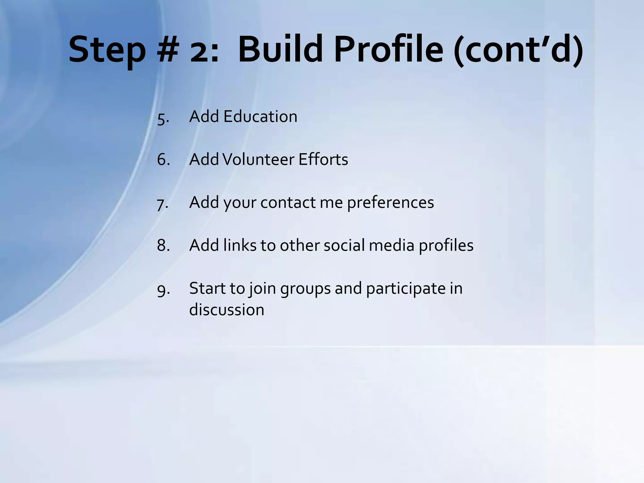 Step # 2: Build Profile (cont’d)
5. Add Education
6. AddVolunteer Efforts
7. Add your contact me preferences
8. Add links to other social media profiles
9. Start to join groups and participate in
discussion
 