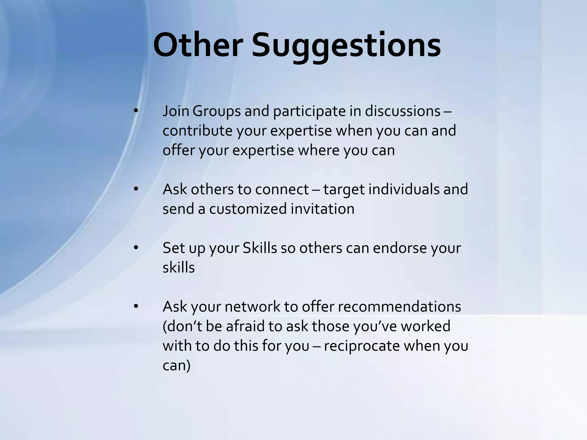 Other Suggestions
• Join Groups and participate in discussions –
contribute your expertise when you can and
offer your expertise where you can
• Ask others to connect – target individuals and
send a customized invitation
• Set up your Skills so others can endorse your
skills
• Ask your network to offer recommendations
(don’t be afraid to ask those you’ve worked
with to do this for you – reciprocate when you
can)
 