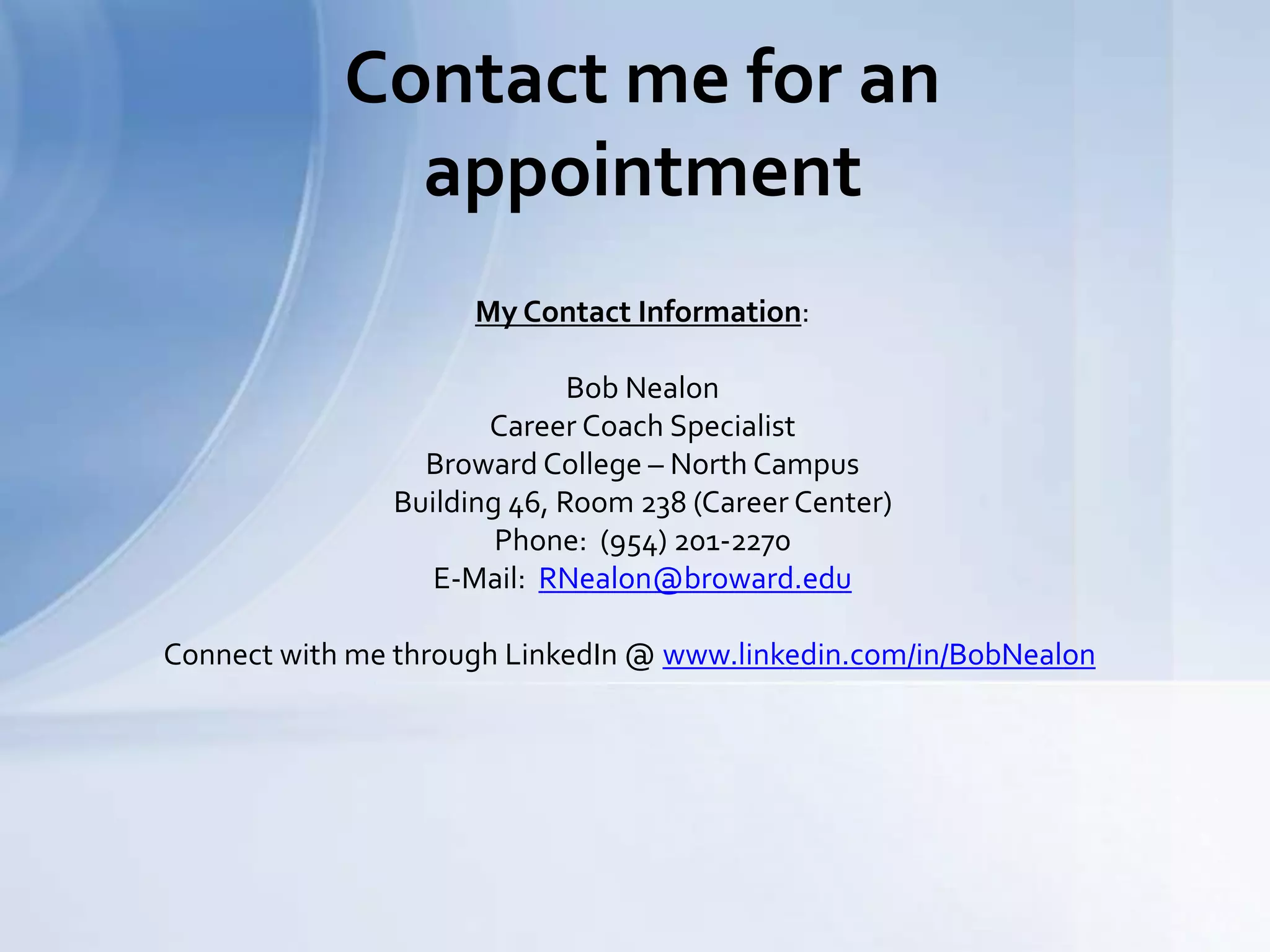 Contact me for an
appointment
My Contact Information:
Bob Nealon
Career Coach Specialist
Broward College – North Campus
Building 46, Room 238 (Career Center)
Phone: (954) 201-2270
E-Mail: RNealon@broward.edu
Connect with me through LinkedIn @ www.linkedin.com/in/BobNealon
 