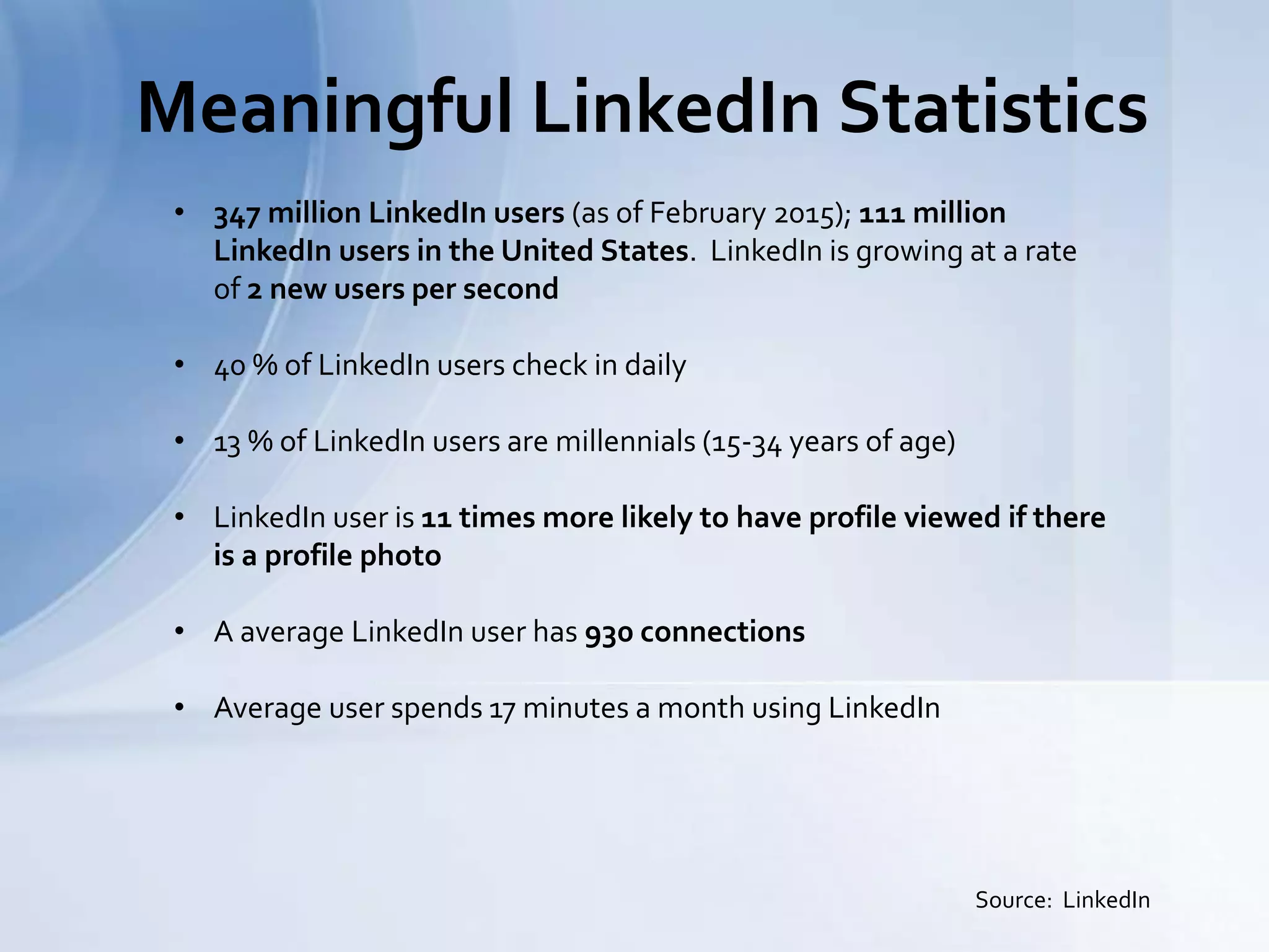 Meaningful LinkedIn Statistics
Source: LinkedIn
• 347 million LinkedIn users (as of February 2015); 111 million
LinkedIn users in the United States. LinkedIn is growing at a rate
of 2 new users per second
• 40 % of LinkedIn users check in daily
• 13 % of LinkedIn users are millennials (15-34 years of age)
• LinkedIn user is 11 times more likely to have profile viewed if there
is a profile photo
• A average LinkedIn user has 930 connections
• Average user spends 17 minutes a month using LinkedIn
 