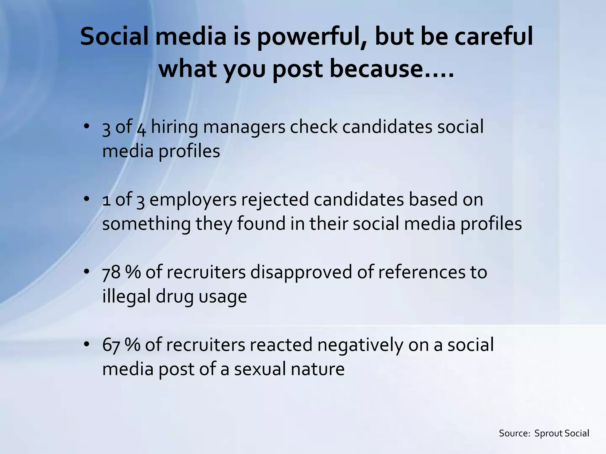 Social media is powerful, but be careful
what you post because….
Source: Sprout Social
• 3 of 4 hiring managers check candidates social
media profiles
• 1 of 3 employers rejected candidates based on
something they found in their social media profiles
• 78 % of recruiters disapproved of references to
illegal drug usage
• 67 % of recruiters reacted negatively on a social
media post of a sexual nature
 