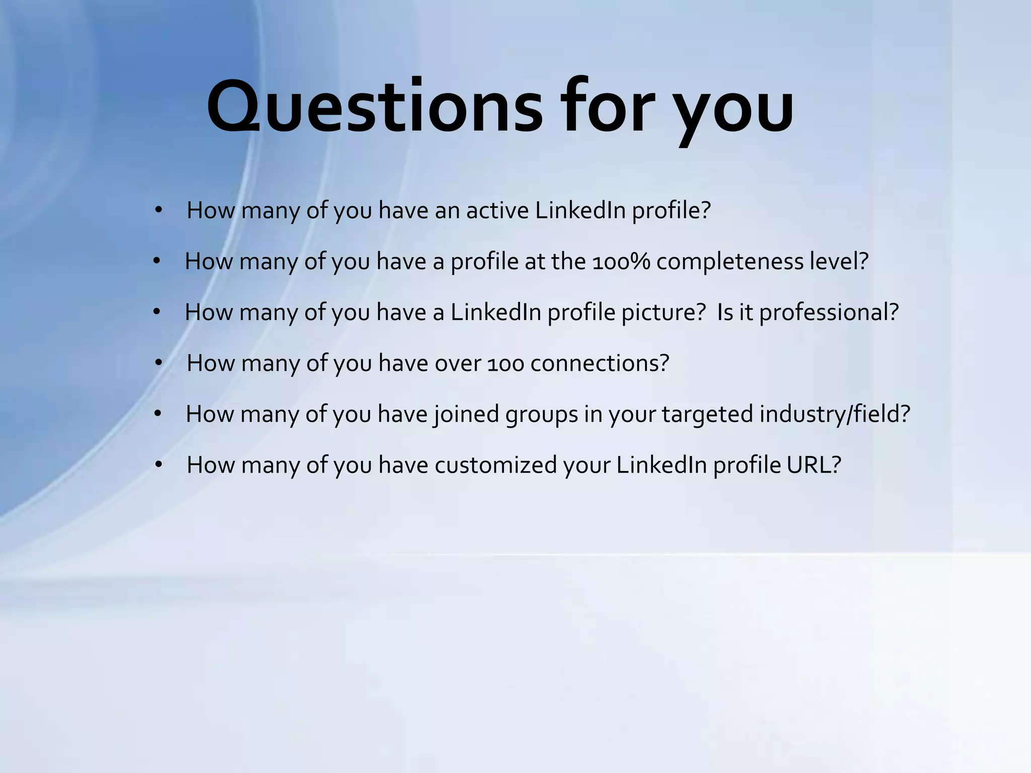 Questions for you
• How many of you have an active LinkedIn profile?
• How many of you have a profile at the 100% completeness level?
• How many of you have a LinkedIn profile picture? Is it professional?
• How many of you have over 100 connections?
• How many of you have joined groups in your targeted industry/field?
• How many of you have customized your LinkedIn profile URL?
 