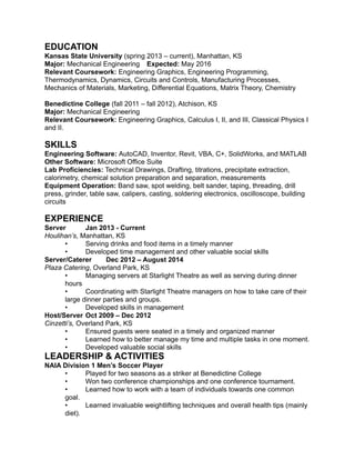 EDUCATION
Kansas State University (spring 2013 – current), Manhattan, KS
Major: Mechanical Engineering Expected: May 2016
Relevant Coursework: Engineering Graphics, Engineering Programming,
Thermodynamics, Dynamics, Circuits and Controls, Manufacturing Processes,
Mechanics of Materials, Marketing, Differential Equations, Matrix Theory, Chemistry
Benedictine College (fall 2011 – fall 2012), Atchison, KS
Major: Mechanical Engineering
Relevant Coursework: Engineering Graphics, Calculus I, II, and III, Classical Physics I
and II.
SKILLS
Engineering Software: AutoCAD, Inventor, Revit, VBA, C+, SolidWorks, and MATLAB
Other Software: Microsoft Office Suite
Lab Proficiencies: Technical Drawings, Drafting, titrations, precipitate extraction,
calorimetry, chemical solution preparation and separation, measurements
Equipment Operation: Band saw, spot welding, belt sander, taping, threading, drill
press, grinder, table saw, calipers, casting, soldering electronics, oscilloscope, building
circuits
EXPERIENCE
Server Jan 2013 - Current
Houlihan’s, Manhattan, KS
• Serving drinks and food items in a timely manner
• Developed time management and other valuable social skills
Server/Caterer Dec 2012 – August 2014
Plaza Catering, Overland Park, KS
• Managing servers at Starlight Theatre as well as serving during dinner
hours
• Coordinating with Starlight Theatre managers on how to take care of their
large dinner parties and groups.
• Developed skills in management
Host/Server Oct 2009 – Dec 2012
Cinzetti’s, Overland Park, KS
• Ensured guests were seated in a timely and organized manner
• Learned how to better manage my time and multiple tasks in one moment.
• Developed valuable social skills
LEADERSHIP & ACTIVITIES
NAIA Division 1 Men’s Soccer Player
• Played for two seasons as a striker at Benedictine College
• Won two conference championships and one conference tournament.
• Learned how to work with a team of individuals towards one common
goal.
• Learned invaluable weightlifting techniques and overall health tips (mainly
diet).
 