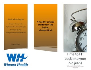  
Time	
  to	
  FIT	
  
back	
  into	
  your	
  
old	
  jeans	
  
Winona	
  Health	
  Weight	
  Loss	
  
Program	
  
Jessica	
  Remington	
  
Company:	
  Winona	
  Health	
  
855	
  Mankato	
  Ave,	
  Winona,	
  MN	
  55987	
  
Phone:	
  507-­‐454-­‐3650	
  
Email:	
  jremington@winonahealth.edu	
  
A	
  healthy	
  outside	
  
starts	
  from	
  the	
  
inside.	
  	
  
–Robert	
  Urich	
  
By	
  Katie	
  Bailey	
  
 