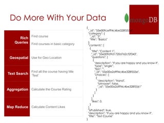 Do More With Your Data
Rich
Queries
Find course
Find courses in basic category
Geospatial Use for Geo Location
Text Search
Find all the course having title
‘Test’
Aggregation Calculate the Course Rating
Map Reduce Calculate Content Likes
{
"_id": "55e009cefff4c4be328f555d",
"category": {
"_id": "3”,
"title": "Basics"
},
"contents": [
{
"title": "Content 1",
"_id": "55e009d9d1720d762cf2f343",
"questions": [
{
"description": "If you are happy and you know it",
"type": "single”,
"tips": "",
"_id": "55e00a2dfff4c4be328f555e",
"choices": [
{
"description": "Hand",
"isAnswer": false,
"_id": "55e00a2dfff4c4be328f5561"
}
]
}
],
"likes": 0,
}
],
"isPublished": true,
"description": "If you are happy and you know it",
"title": "Test Course"
}
 