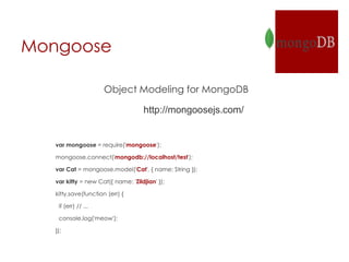 Mongoose
Object Modeling for MongoDB
http://mongoosejs.com/
var mongoose = require('mongoose');
mongoose.connect('mongodb://localhost/test');
var Cat = mongoose.model('Cat', { name: String });
var kitty = new Cat({ name: 'Zildjian' });
kitty.save(function (err) {
if (err) // ...
console.log('meow');
});
 