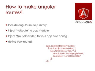 How to make angular
routes?
 Include angular-route.js library
 Inject ‘ngRoute’ to app module
 Inject ‘$routeProvider’ to your app as a config
 define your routes!
app.config(['$routeProvider',
function( $routeProvider ) {
$routeProvider.when('/', {
templateUrl: 'homepage.html',
controller: 'HomeController’
});
} ]);
 