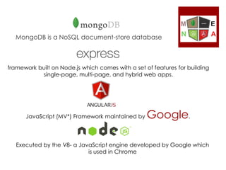MongoDB is a NoSQL document-store database
framework built on Node.js which comes with a set of features for building
single-page, multi-page, and hybrid web apps.
JavaScript (MV*) Framework maintained by Google.
Executed by the V8- a JavaScript engine developed by Google which
is used in Chrome
 