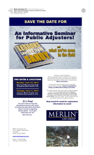 From: Merlin Law Group, P.A. jobrien@merlinlawgroup.com
Subject: SAVE THE DATE! Seminar--Lessons Learned from Sandy
Date: May 6, 2013 at 11:45 AM
To: jenniferob@mac.com
SAVE THE DATE FOR
i
It's Free!
You won't want to miss this
educational seminar with topics
providing the latest field information
when it comes to adjusting
Sandy claims. You'll gain
solid tools you can
take with you.
Merlin Law Group, P.A.
777 S. Harbour Island Blvd.
Suite 950
Tampa, Florida 33602
www.merlinlawgroup.com
Phone: 813.229.1000
Toll Free: 877.449.4700
Attention, Public Adjusters!
Back by popular demand is another informational
seminar about the most up-to-date topics related to
adjusting SuperStorm Sandy claims, presented by
Merlin Law Group.
You'll want to save the dates for this important
complimentary seminar, Lessons Learned from
Sandy, and What We're Seeing in the Field.
This half-day event will cover a wide variety of subject
matter including Sandy Claims and Litigation
Updates, Valuation, How Insurers are Reacting,
Causation and Sufficient Proof New York & New
Jersey Style, and much more! You'll choose from two
convenient dates and locations to attend.
Stay tuned for email for registration
information to come!
 