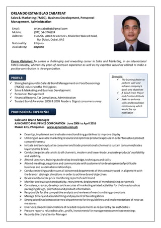 PROFESSIONAL EXPERIENCE
PROFILE:
Strengths:
 The burning desire to
perform well and
achieve company’s
goals and objectives
 A Good Team Player
and Positive Attitude
 Seeks to enhance
skills and knowledge
continuously which
would fire up
motivation
ORLANDO ESTANISLAO CABATBAT
Sales & Marketing (FMCG), Business Development, Personnel
Management, Administration
Email: orlan.cabatbat@gmail.com
Mobile: (971) 54-3246924
Address: Flat206, ADCBResidences,KhalidBinWaleedRoad,
Bur Dubai,Dubai,UAE
Nationality: Filipino
Availability: anytime
Career Objective: To pursue a challenging and rewarding career in Sales and Marketing, in an International
FMCG Industry, wherein my years of extensive experience as well as my expertise would be utilized to make a
positivecontribution to the organization.
 Strongbackgroundin Sales&Brand Management on FoodSeasonings
(FMCG) industry inthe Philippines
 Sales& MarketingandBusinessDevelopment
 Personnel Management
 Financial Reports,Tax Compliance,Administration
 TrustedBrand Awardee:2008 & 2009 Readers Digestconsumersurvey
Sales and Brand Manager
AJINOMOTO PHILIPPINESCORPORATION June 2006 to April 2016
Makati City, Philippines www.ajinomoto.com.ph
 Develop,implementandevaluate merchandisingguidelinestoimprove display
 Utilizingall available marketingresourcestooptimizeproductexposure inordertosustainproduct
competitiveness
 Initiate andconceptualize consumerandtrade promotional schemestosustainconsumer/trades
loyaltytothe brand.
 Conductregularsalesvisitstoall channels,modern andlowertrade,evaluate products’availability
and visibility.
 Attendseminars,trainingstodevelopknowledge,techniquesandskills.
 Attendmeetings,negotiate andcommunicate withcustomersfordevelopmentof profitable
businessandsustainable relationships.
 Conductmeetingsandensure all concerneddepartmentsof the companyworkinalignmentwith
the brands’strategicdirectionsinordertoachieve brandobjectives
 Reviewandanalyze price monitoringreportof eachbrand
 Monitorand evaluate productivity,recruitment,deploymentof merchandisingpersonnels
 Conceives,creates,developsandexecutesall marketingrelatedactivitiesforthe brnadssuchas
packagingdesign,promotionandproductinformation.
 Responsible forthe competitiveanalysisandreviewsof merchandisingpromotions
 Manage timelyandaccurate filingandpaymentof tax obligations
 Strongcoordinationtoconcerneddepartmentsforthe guidelinesandimplementationsof newtax
measures
 Overseesproperreconciliationsof neededrequirementsasrequiredbytax authorities
 Prepare reports relatedtosales,profit,investmentsformanagementcommittee meetings
 ReportsdirectlytoSeniorManager
 