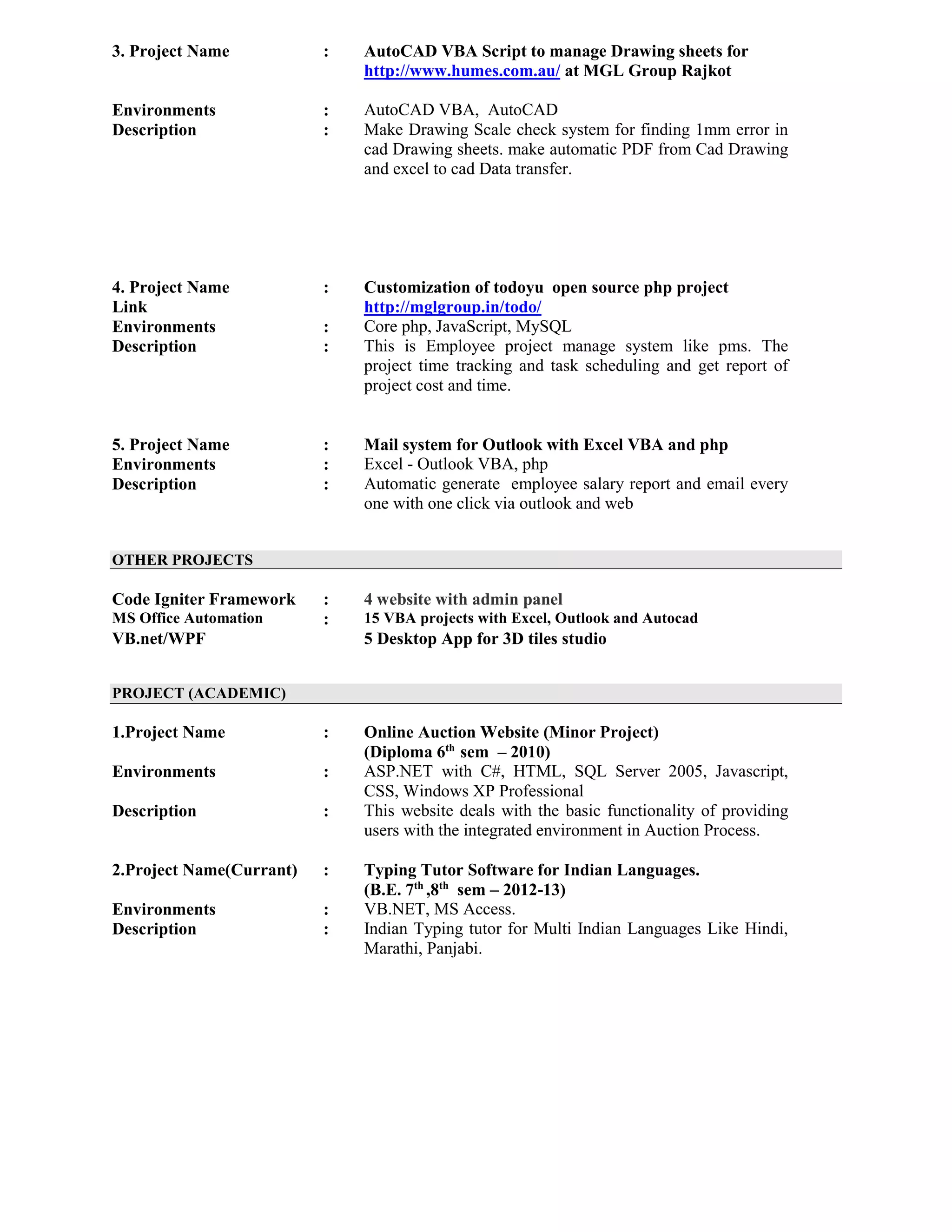 3. Project Name : AutoCAD VBA Script to manage Drawing sheets for
http://www.humes.com.au/ at MGL Group Rajkot
Environments : AutoCAD VBA, AutoCAD
Description : Make Drawing Scale check system for finding 1mm error in
cad Drawing sheets. make automatic PDF from Cad Drawing
and excel to cad Data transfer.
4. Project Name : Customization of todoyu open source php project
Link http://mglgroup.in/todo/
Environments : Core php, JavaScript, MySQL
Description : This is Employee project manage system like pms. The
project time tracking and task scheduling and get report of
project cost and time.
5. Project Name : Mail system for Outlook with Excel VBA and php
Environments : Excel - Outlook VBA, php
Description : Automatic generate employee salary report and email every
one with one click via outlook and web
OTHER PROJECTS
Code Igniter Framework : 4 website with admin panel
MS Office Automation : 15 VBA projects with Excel, Outlook and Autocad
VB.net/WPF 5 Desktop App for 3D tiles studio
PROJECT (ACADEMIC)
1.Project Name : Online Auction Website (Minor Project)
(Diploma 6th
sem – 2010)
Environments : ASP.NET with C#, HTML, SQL Server 2005, Javascript,
CSS, Windows XP Professional
Description : This website deals with the basic functionality of providing
users with the integrated environment in Auction Process.
2.Project Name(Currant) : Typing Tutor Software for Indian Languages.
(B.E. 7th
,8th
sem – 2012-13)
Environments : VB.NET, MS Access.
Description : Indian Typing tutor for Multi Indian Languages Like Hindi,
Marathi, Panjabi.
 