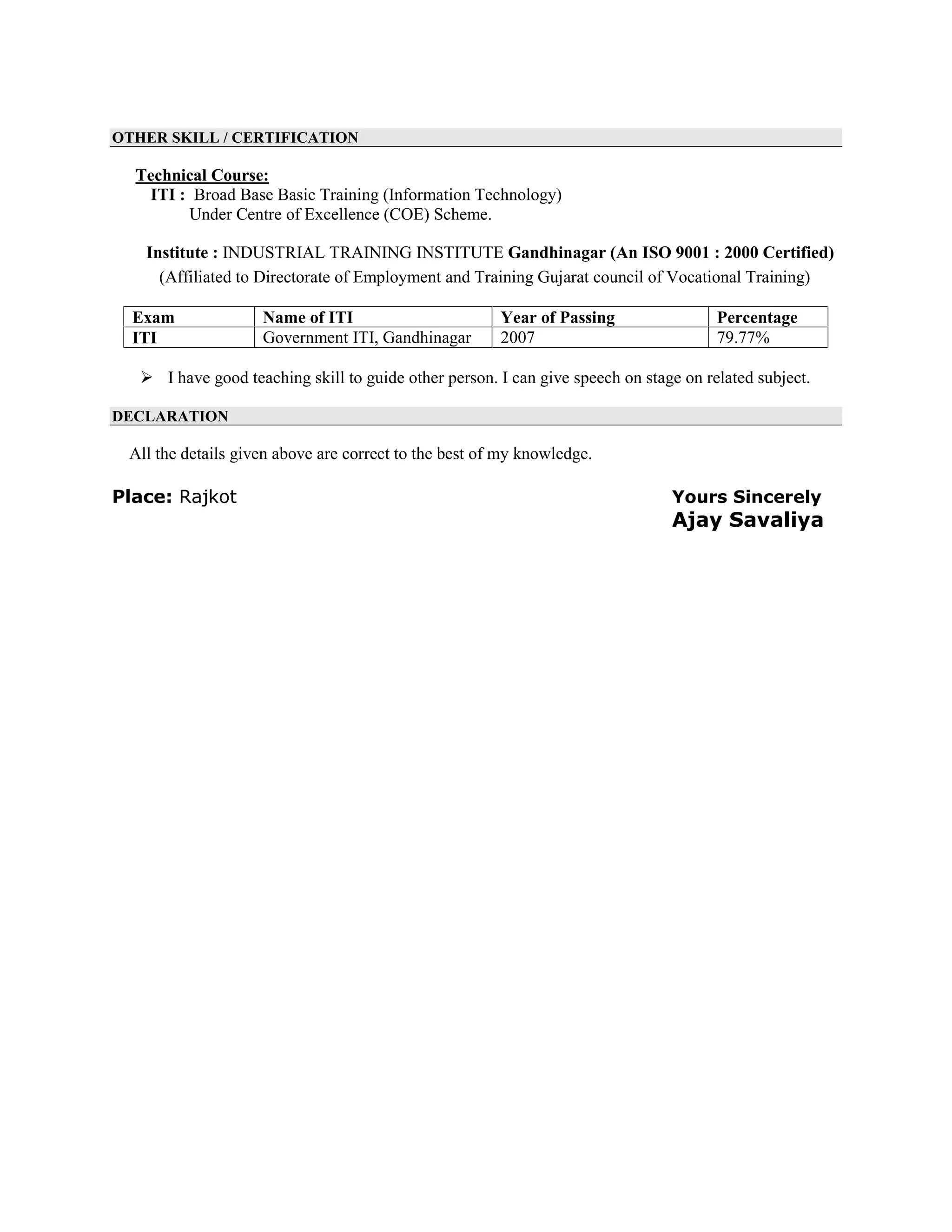 OTHER SKILL / CERTIFICATION
Technical Course:
ITI : Broad Base Basic Training (Information Technology)
Under Centre of Excellence (COE) Scheme.
Institute : INDUSTRIAL TRAINING INSTITUTE Gandhinagar (An ISO 9001 : 2000 Certified)
(Affiliated to Directorate of Employment and Training Gujarat council of Vocational Training)
Exam Name of ITI Year of Passing Percentage
ITI Government ITI, Gandhinagar 2007 79.77%
 I have good teaching skill to guide other person. I can give speech on stage on related subject.
DECLARATION
All the details given above are correct to the best of my knowledge.
Place: Rajkot Yours Sincerely
Ajay Savaliya
 