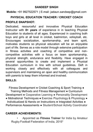 SANDEEP SINGH
Mobile: +91 9927522571 | E-mail: jadaun.sandeep@gmail.com
PHYSICAL EDUCATION TEACHER / CRICKET COACH
PROFILE SNAPSHOT:
Dedicated, resourceful and innovative Physical Education
Instructor with 8+ years of experience in in teaching Physical
Education to students of all ages. Experienced in coaching both
boys and girls at all level in cricket, badminton, volleyball, etc.
Encourages socialization, sportsmanship, and team spirit,
motivates students so physical education will be an enjoyable
part of life. Serves as a role model through extensive participation
in fitness activities and coaching of competitive and non-
competitive activities with a focus on team sportsmanship,
physical strength, endurance and flexibility. Have engaged in
several opportunities to create and implement a Physical
Education curriculum in line with school guidelines. Deft in
working closely and effectively with all colleagues and
supervisors and maintaining an open and healthy communication
with parents to keep them informed and involved.
SKILLS:
Fitness Development ● Cricket Coaching & Sport Training ●
Training Methods and Fitness Management ● Curriculum
Development ● Cooperative Learning ● Personality Development
● Motivational Techniques ● Exercise Psychology & Physiology ●
Individualized & Hands on Instructions ● Integrated Activities ●
Performance Assessments ● Student/School Activity Coordinator
CAREER ACHIEVEMENTS:
• Appointed as Fitness Trainer for India by Amateur
Rugby Football Federation of India, 2015*
 