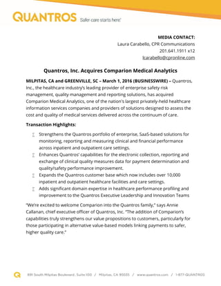 MEDIA CONTACT:
Laura Carabello, CPR Communications
201.641.1911 x12
lcarabello@cpronline.com
Quantros, Inc. Acquires Comparion Medical Analytics
MILPITAS, CA and GREENVILLE, SC – March 1, 2016 (BUSINESSWIRE) – Quantros,
Inc., the healthcare industry’s leading provider of enterprise safety risk
management, quality management and reporting solutions, has acquired
Comparion Medical Analytics, one of the nation's largest privately-held healthcare
information services companies and providers of solutions designed to assess the
cost and quality of medical services delivered across the continuum of care.
Transaction Highlights:
 Strengthens the Quantros portfolio of enterprise, SaaS-based solutions for
monitoring, reporting and measuring clinical and financial performance
across inpatient and outpatient care settings.
 Enhances Quantros’ capabilities for the electronic collection, reporting and
exchange of clinical quality measures data for payment determination and
quality/safety performance improvement.
 Expands the Quantros customer base which now includes over 10,000
inpatient and outpatient healthcare facilities and care settings.
 Adds significant domain expertise in healthcare performance profiling and
improvement to the Quantros Executive Leadership and Innovation Teams
“We’re excited to welcome Comparion into the Quantros family,” says Annie
Callanan, chief executive officer of Quantros, Inc. “The addition of Comparion’s
capabilities truly strengthens our value propositions to customers, particularly for
those participating in alternative value-based models linking payments to safer,
higher quality care.”
 