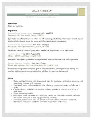 CHASE ANDERSON
8400 STONEBROOK PKWY APT 1112 FRISCO, TX 75034
940-390-2164 ▪ Chase.anderson.ses.@gmail.com ▪
Objectives
[Type your objectives]
Experience
Customer Service Representative ▪ November 2007 – May 2010
Cinemark ▪ 2825 Wind River Ln, Denton, TX 76210
Operate the box office selling movie tickets and Gift Cards to guests. Field questions about content, provide
directions to the theatre, answer the phone, and inform guests about prices/policies.
Customer Service Representative ▪ April 2010 – May 2014
Main Event ▪ 2070 S. Stemmons Frwy, Lewisville, TX 75063
Department trainer, in charge of group events, handled the daily business for the department.
Customer Service ▪ May 2012 – August 2012
Allstate ▪ 8711 Freeport Pkwy, Irving, TX 75063
Part of the catastrophe support team, in charge of check reissue, Auto check issue, vendor payments.
Samsung Experience Consultant ▪ June 2014 – Present
Mosaic Sales Solutions ▪ 2020 E Las Colinas Blvd #300, Irving, TX 75039
Store Lead, in charge of obtaining sales goals as far as other metrics, creating schedules, training and
coaching part-timers, and creating relationships with Best Buy team and Management.
Skills
 Highly analytical thinking with demonstrated talent for identifying, scrutinizing, improving, and
streamlining complex work processes.
 Exceptional listener and communicator who effectively conveys information verbally and in
writing.
 Computer-literate performer with extensive software proficiency covering wide variety of
applications.
 Proven relationship-builder
 Goal-driven leader who maintains a productive climate and confidently motivates, mobilizes,
and coaches employees to meet high performance standards.
 Innovative problem-solver who can generate workable solutions and resolve complaints.
 Dependable, responsible contributor committed to excellence and success.
 