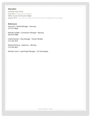 Chase Anderson Page 2
Education
Lewisville High School
June 2010 ▪ High School Diploma
Dallas County Community College
August 2015 ▪ currently working towards Associate of Applied Science Degree
References
Soung Sul – Market Manager – Samsung
214-215-8664
Michael Caufield – Connections Manager – Best Buy
469-879-5088
Charlie Ramirez – Area Manager – Verizon Wireless
512-364-3073
Brittany McClung – Supervisor – Best Buy
214-930-4621
Nicholas Carrol – Lead Project Manager – CA Technologies
 