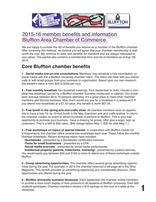 1
We are happy to provide this list of benefits you receive as a member of the Bluffton chamber.
After reviewing this material, we believe you will agree that your chamber membership is well
worth the cost. We continue to seek new benefits for members and are always interested in
your ideas. This packet also contains a membership form and list of members as of Aug. 28,
2015.
Core Bluffton chamber benefits
1 - Social media one-on-one consultations. Members may schedule a free consultation on
social media with the a Bluffton University chamber intern. The intern will meet with you individ-
ually or with small groups from your business or organization. Based upon our own research,
this benefit’s value is from $50 to $200 per hour.
2 - Free monthly breakfast. Our breakfast meetings, from September to June, include a com-
plete free breakfast, served by a Bluffton chamber business (restaurant or caterer). Our break-
fasts average between 60 to 70 persons attending. It’s a great place to meet other chamber
members and discuss business. How much would you pay for a breakfast in a restaurant? If
you attend nine breakfasts at a $7.50 value, this benefit is worth $67.50.
3 - Free booth in the spring arts and crafts show. All chamber members have an opportu-
nity to have a free 15- by 10-foot booth in the May downtown arts and crafts festival. In return,
the chamber creates an event to attract hundreds of persons to Bluffton. This is your free
opportunity to promote your business - have a drawing for prizes, offer give-a-ways, sign up
customers. This is a $40 to $50 value. ($40 charge before May 1; $50 for after May 1.)
4 - Free workshops on topics of special interest. In cooperation with Bluffton Center for
Entrepreneurs, the chamber offers several free workshops each year. These follow the monthly
chamber breakfasts. Recent workshop topics have included:
•Quickbooks - presented by a Quickbooks certificated instructor
•Taxes for small businesses - presented by a CPA
•Social media overview - presented by social media professionals
•Intellectual property (patents, trademarks, licensing) - presented by a patent attorney.
You would easily pay between $50 and $100 or more to attend any of these workshops outside
Bluffton.
5 - Group advertising opportunities. The chamber offers several group advertising opportu-
nities during the year. For example, in 2015 the chamber reserved a full-page ad in the Ohio
Magazine. This benefit provides an advertising opportunity at a considerable discount. Other
opportunities are offered during the year.
6 - Bluffton University business showcase. Each September the chamber invites members
to provide a noon lunch display of their products to all students at Bluffton University. Over 600
students participate. Chamber members receive a $15 savings on the cost of a table at the
showcase.
2015-16 member benefits and information
Bluffton Area Chamber of Commerce
 