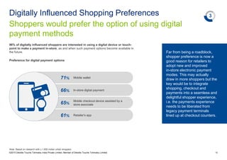 66% In-store digital payment
65%
Mobile checkout device assisted by a
store associate
61% Retailer's app
71% Mobile wallet
96% of digitally influenced shoppers are interested in using a digital device or touch-
point to make a payment in-store, as and when such payment options become available in
the future.
Shoppers would prefer the option of using digital
payment methods
Digitally Influenced Shopping Preferences
©2015 Deloitte Touche Tohmatsu India Private Limited. Member of Deloitte Touche Tohmatsu Limited 18
Preference for digital payment options
3
Note: Based on research with c.1,900 Indian urban shoppers
Far from being a roadblock,
shopper preference is now a
good reason for retailers to
adopt new and improved
in-store electronic payment
modes. This may actually
draw in more shoppers but the
key would be to integrate
shopping, checkout and
payments into a seamless and
delightful shopper experience,
i.e. the payments experience
needs to be liberated from
legacy payment terminals
lined up at checkout counters.
 