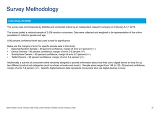 Survey Methodology
©2015 Deloitte Touche Tohmatsu India Private Limited. Member of Deloitte Touche Tohmatsu Limited 26
The survey was commissioned by Deloitte and conducted online by an independent research company on February 5-17, 2015.
The survey polled a national sample of 2,006 random consumers. Data were collected and weighted to be representative of the online
population in India for gender and age.
A 90 percent confidence level was used to test for significance.
Below are the margins of error for specific sample sets in this study:
• National Random Sample – 90 percent confidence, margin of error 2-3 percent (+/-)
• Device Owners – 90 percent confidence, margin of error 2-3 percent (+/-)
• Smartphone Owners – 90 percent confidence, margin of error 2-3 percent (+/-)
• Tablet Owners – 90 percent confidence, margin of error 3-4 percent (+/-)
Additionally, a sub-set of consumers were randomly assigned to provide information about how they use a digital device to shop for up
two different product sub-categories (such as shoes or books and music). Sample sizes ranged from 148 to 152– 90 percent confidence,
margin of error 7-8 percent (+/-). Specific digital behavior data represents consumers who use digital devices to shop.
India Study (N=2006)
 